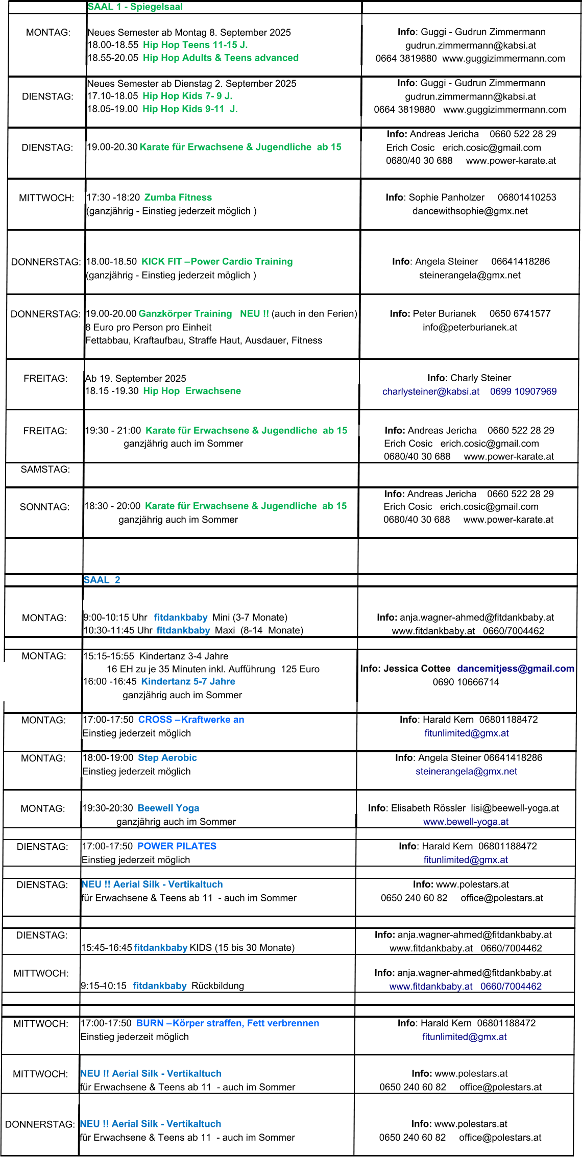 SAAL 1 - Spiegelsaal MONTAG: Neues Semester ab Montag 8. September 2025 Neues Semester ab Dienstag 2. September 2025 DIENSTAG: DIENSTAG: MITTWOCH: (ganzjährig - Einstieg jederzeit möglich ) DONNERSTAG: (ganzjährig - Einstieg jederzeit möglich ) DONNERSTAG: 8 Euro pro Person pro Einheit Fettabbau, Kraftaufbau, Straffe Haut, Ausdauer, Fitness  FREITAG: Ab 19. September 2025 FREITAG: SAMSTAG: SONNTAG:              ganzjährig auch im Sommer SAAL  2  MONTAG: MONTAG: 15:15-15:55  Kindertanz 3-4 Jahre 0690 10666714                 ganzjährig auch im Sommer MONTAG: Einstieg jederzeit möglich MONTAG: Einstieg jederzeit möglich MONTAG:              ganzjährig auch im Sommer DIENSTAG: Einstieg jederzeit möglich DIENSTAG: für Erwachsene & Teens ab 11  - auch im Sommer DIENSTAG: MITTWOCH: MITTWOCH: Einstieg jederzeit möglich MITTWOCH: für Erwachsene & Teens ab 11  - auch im Sommer DONNERSTAG: für Erwachsene & Teens ab 11  - auch im Sommer Info : Guggi - Gudrun Zimmermann 18.00-18.55   Hip Hop Teens 11-15 J. gudrun.zimmermann@kabsi.at 18.55-20.05   Hip Hop Adults & Teens advanced 0664 3819880  www.guggizimmermann.com Info : Guggi - Gudrun Zimmermann 17.10-18.05   Hip Hop Kids 7- 9 J. gudrun.zimmermann@kabsi.at 18.05-19.00   Hip Hop Kids 9-11  J. 0664 3819880   www.guggizimmermann.com Info:  Andreas Jericha    0660 522 28 29 19.00-20.30   Karate für Erwachsene & Jugendliche  ab 15   Erich Cosic   erich.cosic@gmail.com      0680/40 30 688     www.power-karate.at 17:30 -18:20   Zumba Fitness  Info : Sophie Panholzer     06801410253 dancewithsophie@gmx.net                                                         18.00-18.50   KICK FIT – Power Cardio Training Info : Angela Steiner     06641418286 steinerangela@gmx.net 19.00-20.00  Ganzkörper Training    NEU !!  (auch in den Ferien) Info:  Peter Burianek     0650 6741577 info@peterburianek.at Info : Charly Steiner 18.15 -19.30   Hip Hop  Erwachsene charlysteiner@kabsi.at    0699 10907969 19:30 - 21:00   Karate für Erwachsene & Jugendliche  ab 15 Info:  Andreas Jericha    0660 522 28 29                   ganzjährig auch im Sommer   Erich Cosic   erich.cosic@gmail.com      0680/40 30 688     www.power-karate.at Info:  Andreas Jericha    0660 522 28 29 18:30 - 20:00   Karate für Erwachsene & Jugendliche  ab 15   Erich Cosic   erich.cosic@gmail.com      0680/40 30 688     www.power-karate.at 9:00-10:15 Uhr    fitdankbaby    Mini (3-7 Monate)   Info:  anja.wagner-ahmed@fitdankbaby.at    10:30-11:45 Uhr   fitdankbaby    Maxi  (8-14  Monate) www.fitdankbaby.at   0660/7004462           16 EH zu je 35 Minuten inkl. Aufführung  125 Euro Info: Jessica Cottee   dancemitjess@gmail.com 16:00 -16:45    Kindertanz 5-7 Jahre  17:00-17:50   CROSS – Kraftwerke an   Info : Harald Kern  06801188472 fitunlimited@gmx.at 18:00-19:00   Step Aerobic   Info : Angela Steiner 06641418286 steinerangela@gmx.net 19:30-20:30   Beewell Yoga Info : Elisabeth Rössler  lisi@beewell-yoga.at   www.bewell-yoga.at 17:00-17:50   POWER PILATES   Info : Harald Kern  06801188472 fitunlimited@gmx.at NEU !! Aerial Silk - Vertikaltuch  Info:  www.polestars.at    0650 240 60 82     office@polestars.at      Info:  anja.wagner-ahmed@fitdankbaby.at    15:45-16:45  fitdankbaby   KIDS (15 bis 30 Monate) www.fitdankbaby.at   0660/7004462   Info:  anja.wagner-ahmed@fitdankbaby.at    9:15–10:15   fitdankbaby   Rückbildung www.fitdankbaby.at   0660/7004462 17:00-17:50   BURN – Körper straffen, Fett verbrennen   Info : Harald Kern  06801188472 fitunlimited@gmx.at NEU !! Aerial Silk - Vertikaltuch  Info:  www.polestars.at    0650 240 60 82     office@polestars.at    NEU !! Aerial Silk - Vertikaltuch  Info:  www.polestars.at    0650 240 60 82     office@polestars.at