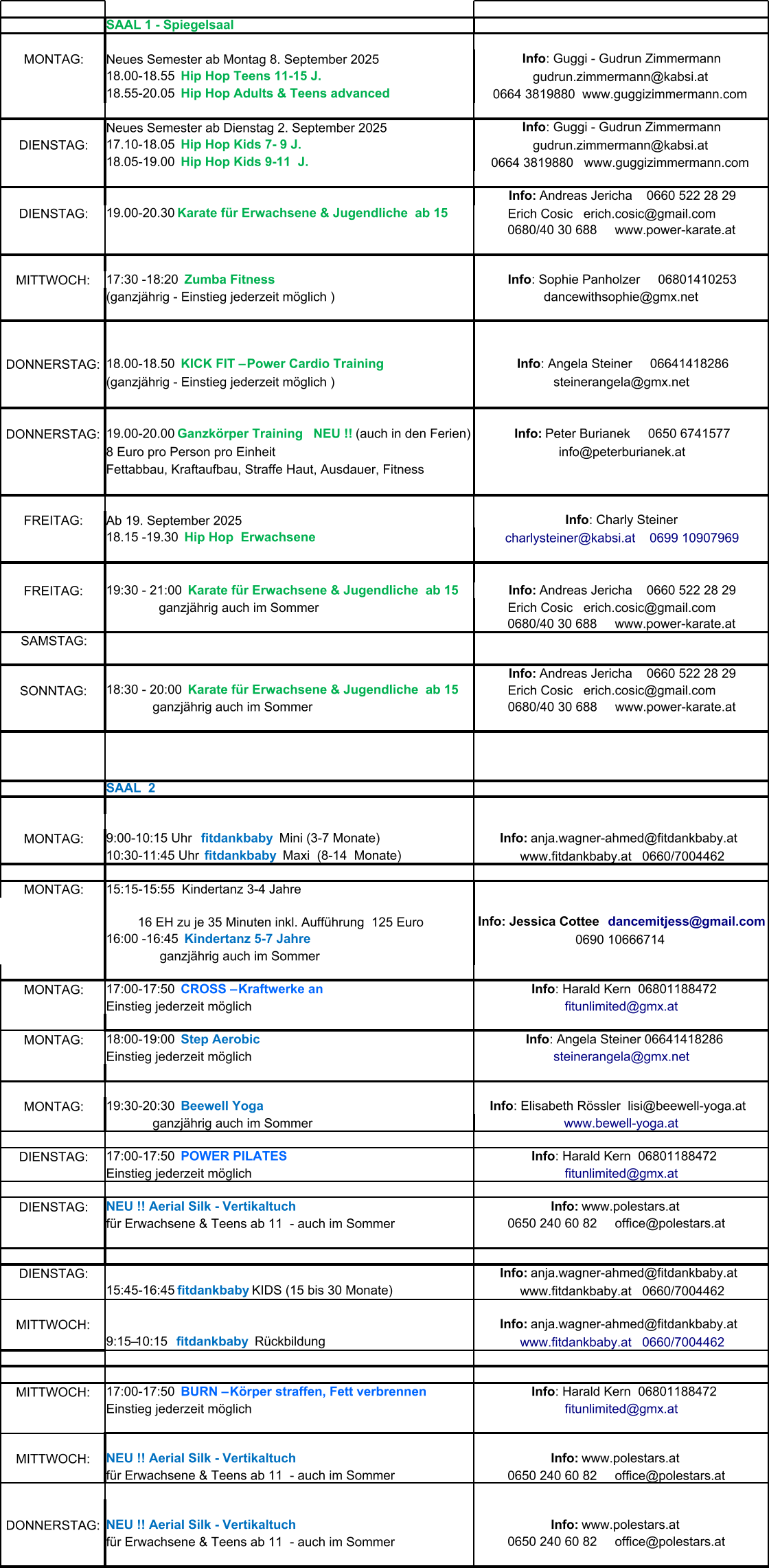 SAAL 1 - Spiegelsaal MONTAG: Neues Semester ab Montag 8. September 2025 Neues Semester ab Dienstag 2. September 2025 DIENSTAG: DIENSTAG: MITTWOCH: (ganzjährig - Einstieg jederzeit möglich ) DONNERSTAG: (ganzjährig - Einstieg jederzeit möglich ) DONNERSTAG: 8 Euro pro Person pro Einheit Fettabbau, Kraftaufbau, Straffe Haut, Ausdauer, Fitness  FREITAG: Ab 19. September 2025 FREITAG: SAMSTAG: SONNTAG:              ganzjährig auch im Sommer SAAL  2  MONTAG: MONTAG: 15:15-15:55  Kindertanz 3-4 Jahre 0690 10666714                 ganzjährig auch im Sommer MONTAG: Einstieg jederzeit möglich MONTAG: Einstieg jederzeit möglich MONTAG:              ganzjährig auch im Sommer DIENSTAG: Einstieg jederzeit möglich DIENSTAG: für Erwachsene & Teens ab 11  - auch im Sommer DIENSTAG: MITTWOCH: MITTWOCH: Einstieg jederzeit möglich MITTWOCH: für Erwachsene & Teens ab 11  - auch im Sommer DONNERSTAG: für Erwachsene & Teens ab 11  - auch im Sommer Info : Guggi - Gudrun Zimmermann 18.00-18.55   Hip Hop Teens 11-15 J. gudrun.zimmermann@kabsi.at 18.55-20.05   Hip Hop Adults & Teens advanced 0664 3819880  www.guggizimmermann.com Info : Guggi - Gudrun Zimmermann 17.10-18.05   Hip Hop Kids 7- 9 J. gudrun.zimmermann@kabsi.at 18.05-19.00   Hip Hop Kids 9-11  J. 0664 3819880   www.guggizimmermann.com Info:  Andreas Jericha    0660 522 28 29 19.00-20.30   Karate für Erwachsene & Jugendliche  ab 15   Erich Cosic   erich.cosic@gmail.com      0680/40 30 688     www.power-karate.at 17:30 -18:20   Zumba Fitness  Info : Sophie Panholzer     06801410253 dancewithsophie@gmx.net                                                         18.00-18.50   KICK FIT – Power Cardio Training Info : Angela Steiner     06641418286 steinerangela@gmx.net 19.00-20.00  Ganzkörper Training    NEU !!  (auch in den Ferien) Info:  Peter Burianek     0650 6741577 info@peterburianek.at Info : Charly Steiner 18.15 -19.30   Hip Hop  Erwachsene charlysteiner@kabsi.at    0699 10907969 19:30 - 21:00   Karate für Erwachsene & Jugendliche  ab 15 Info:  Andreas Jericha    0660 522 28 29                   ganzjährig auch im Sommer   Erich Cosic   erich.cosic@gmail.com      0680/40 30 688     www.power-karate.at Info:  Andreas Jericha    0660 522 28 29 18:30 - 20:00   Karate für Erwachsene & Jugendliche  ab 15   Erich Cosic   erich.cosic@gmail.com      0680/40 30 688     www.power-karate.at 9:00-10:15 Uhr    fitdankbaby    Mini (3-7 Monate)   Info:  anja.wagner-ahmed@fitdankbaby.at    10:30-11:45 Uhr   fitdankbaby    Maxi  (8-14  Monate) www.fitdankbaby.at   0660/7004462           16 EH zu je 35 Minuten inkl. Aufführung  125 Euro Info: Jessica Cottee   dancemitjess@gmail.com 16:00 -16:45    Kindertanz 5-7 Jahre  17:00-17:50   CROSS – Kraftwerke an   Info : Harald Kern  06801188472 fitunlimited@gmx.at 18:00-19:00   Step Aerobic   Info : Angela Steiner 06641418286 steinerangela@gmx.net 19:30-20:30   Beewell Yoga Info : Elisabeth Rössler  lisi@beewell-yoga.at   www.bewell-yoga.at 17:00-17:50   POWER PILATES   Info : Harald Kern  06801188472 fitunlimited@gmx.at NEU !! Aerial Silk - Vertikaltuch  Info:  www.polestars.at    0650 240 60 82     office@polestars.at      Info:  anja.wagner-ahmed@fitdankbaby.at    15:45-16:45  fitdankbaby   KIDS (15 bis 30 Monate) www.fitdankbaby.at   0660/7004462   Info:  anja.wagner-ahmed@fitdankbaby.at    9:15–10:15   fitdankbaby   Rückbildung www.fitdankbaby.at   0660/7004462 17:00-17:50   BURN – Körper straffen, Fett verbrennen   Info : Harald Kern  06801188472 fitunlimited@gmx.at NEU !! Aerial Silk - Vertikaltuch  Info:  www.polestars.at    0650 240 60 82     office@polestars.at    NEU !! Aerial Silk - Vertikaltuch  Info:  www.polestars.at    0650 240 60 82     office@polestars.at